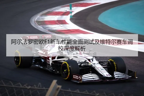 阿尔法罗密欧F1新车性能全面测试及维特尔赛车调校深度解析